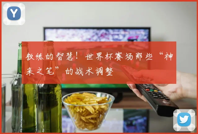 教练的智慧!世界杯赛场那些“神来之笔”的战术调整