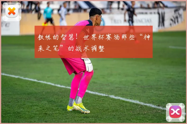 教练的智慧！世界杯赛场那些“神来之笔”的战术调整