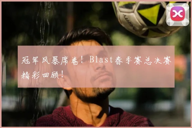 冠军风暴席卷！Blast春季赛总决赛精彩回顾！